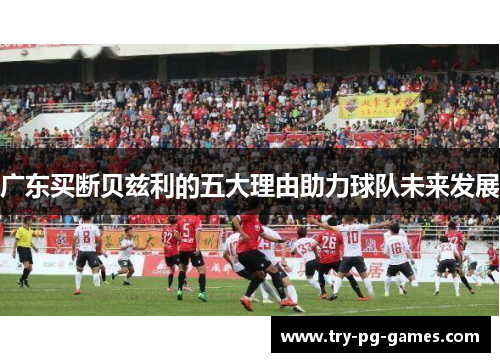 广东买断贝兹利的五大理由助力球队未来发展