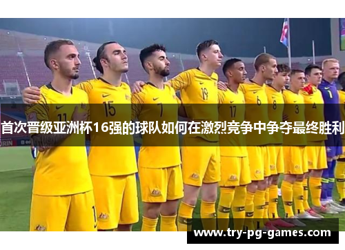 首次晋级亚洲杯16强的球队如何在激烈竞争中争夺最终胜利