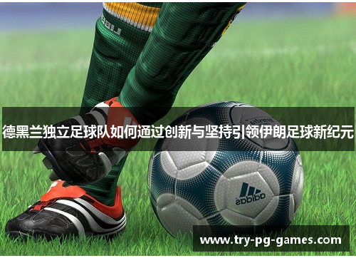 德黑兰独立足球队如何通过创新与坚持引领伊朗足球新纪元 德黑兰独立足球队如何通过创新与坚持引领伊朗足球新纪元