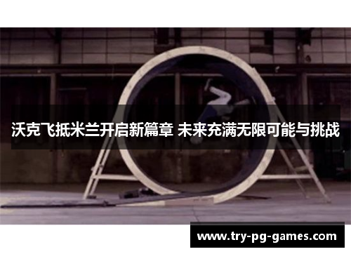 沃克飞抵米兰开启新篇章 未来充满无限可能与挑战