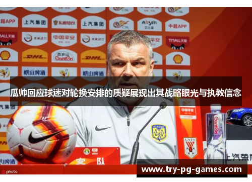 瓜帅回应球迷对轮换安排的质疑展现出其战略眼光与执教信念