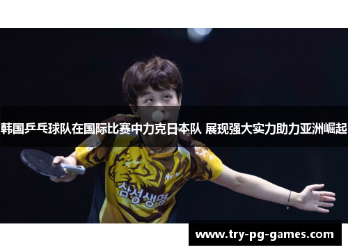 韩国乒乓球队在国际比赛中力克日本队 展现强大实力助力亚洲崛起
