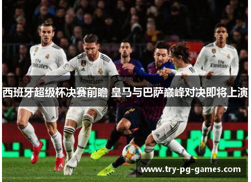 西班牙超级杯决赛前瞻 皇马与巴萨巅峰对决即将上演