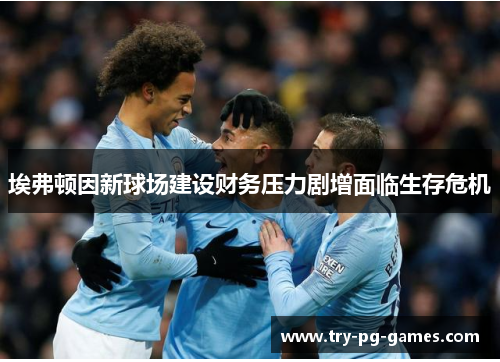 埃弗顿因新球场建设财务压力剧增面临生存危机 埃弗顿因新球场建设财务压力剧增面临生存危机