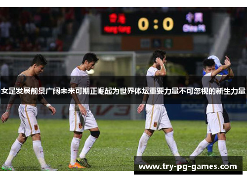 女足发展前景广阔未来可期正崛起为世界体坛重要力量不可忽视的新生力量